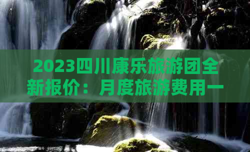 2023四川康乐旅游团全新报价：月度旅游费用一览