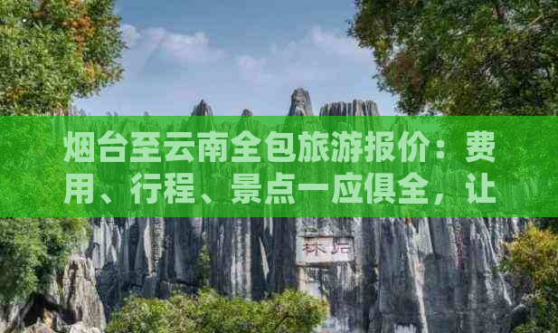 烟台至云南全包旅游报价：费用、行程、景点一应俱全，让你轻松规划完美之旅