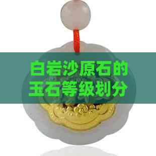 白岩沙原石的玉石等级划分与选购指南：从质量、颜色、纹理等多方面全面解析