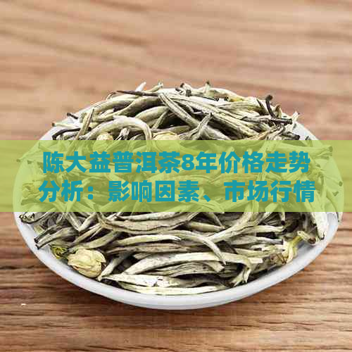 陈大益普洱茶8年价格走势分析：影响因素、市场行情与投资价值全面解析