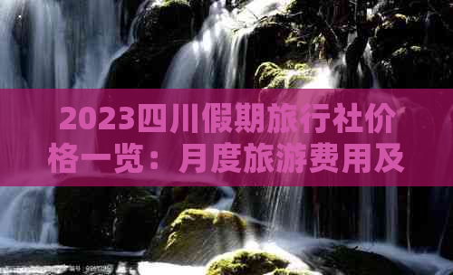 2023四川假期旅行社价格一览：月度旅游费用及热门线路详细介绍