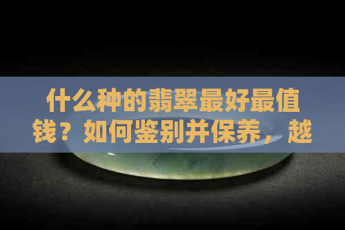 什么种的翡翠更好最值钱？如何鉴别并保养，越带越润的秘密是什么？