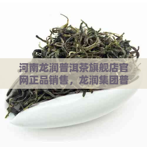 河南龙润普洱茶旗舰店官网正品销售，龙润集团普洱茶，尽在官网！