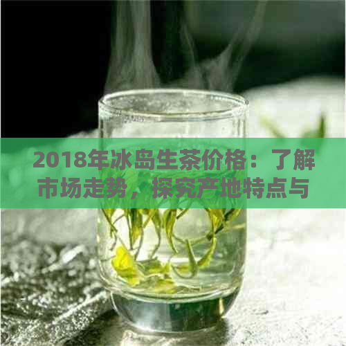 2018年冰岛生茶价格：了解市场走势，探究产地特点与品质等级