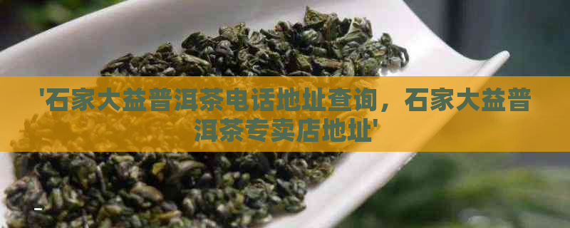 '石家大益普洱茶电话地址查询，石家大益普洱茶专卖店地址'