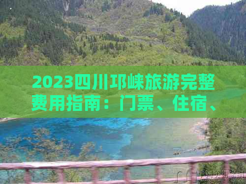 2023四川邛崃旅游完整费用指南：门票、住宿、餐饮及交通价格一览