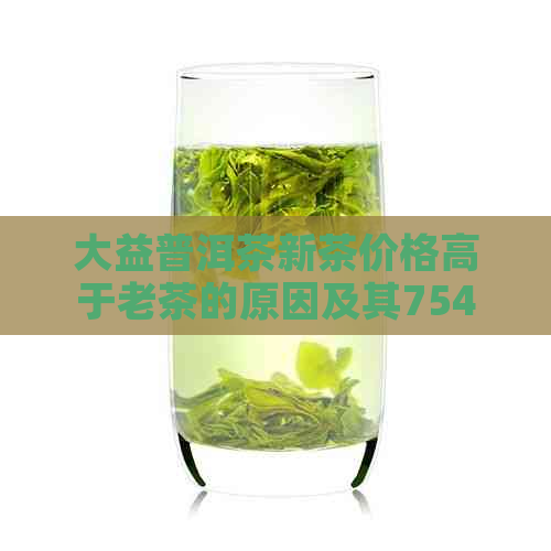 大益普洱茶新茶价格高于老茶的原因及其7542新茶与老茶的价格对比