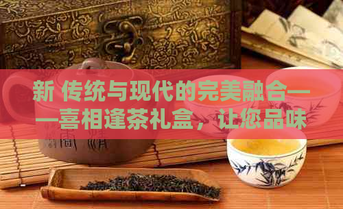 新 传统与现代的完美融合——喜相逢茶礼盒，让您品味非凡