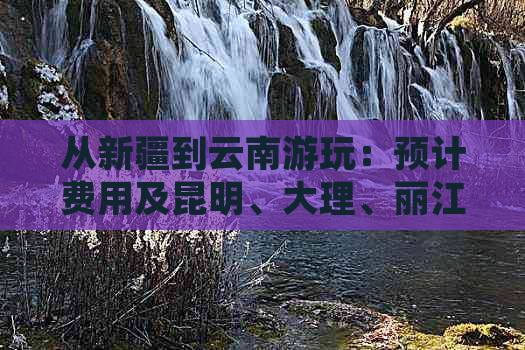 从新疆到云南游玩：预计费用及昆明、大理、丽江旅游攻略