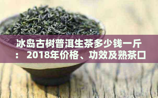 冰岛古树普洱生茶多少钱一斤： 2018年价格、功效及熟茶口感全解析