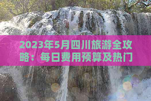 2023年5月四川旅游全攻略：每日费用预算及热门景点价格一览