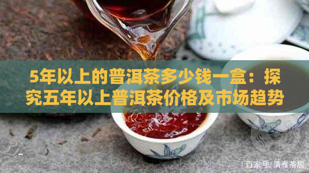 5年以上的普洱茶多少钱一盒：探究五年以上普洱茶价格及市场趋势