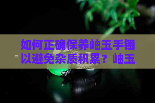 如何正确保养岫玉手镯以避免杂质积累？岫玉手镯佩戴注意事项与常见问题解答