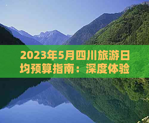 2023年5月四川旅游日均预算指南：深度体验川蜀风情价格解析