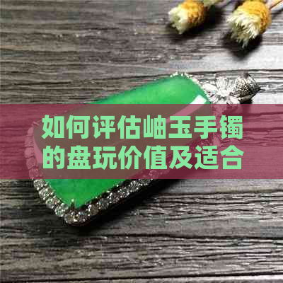 如何评估岫玉手镯的盘玩价值及适合度？