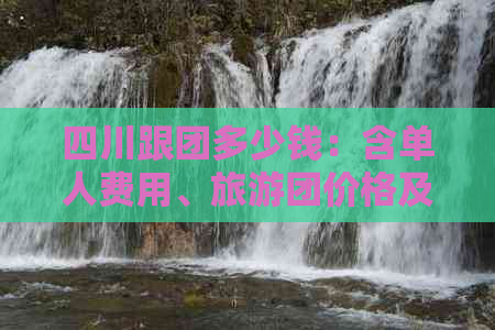 四川跟团多少钱：含单人费用、旅游团价格及旅游体验分享