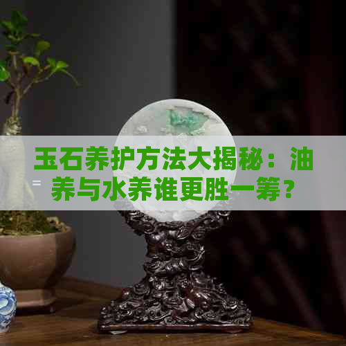 玉石养护方法大揭秘：油养与水养谁更胜一筹？