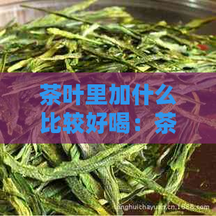 茶叶里加什么比较好喝：茶叶的搭配技巧和推荐原料