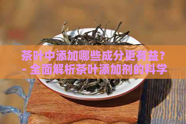 茶叶中添加哪些成分更有益？ - 全面解析茶叶添加剂的科学依据和效果