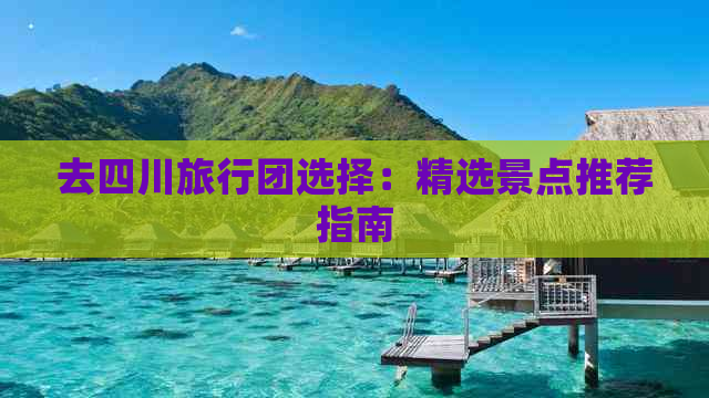 去四川旅行团选择：精选景点推荐指南