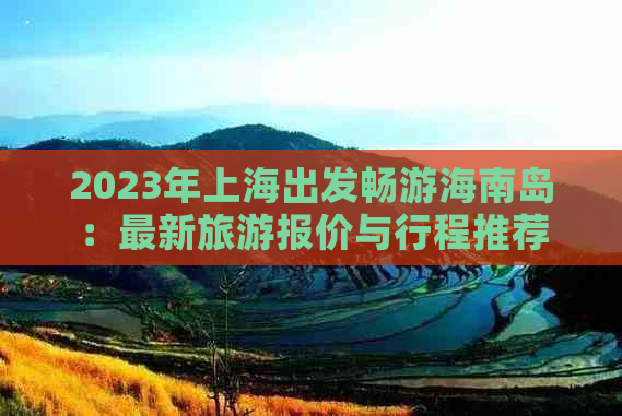 2023年上海出发畅游海南岛：最新旅游报价与行程推荐