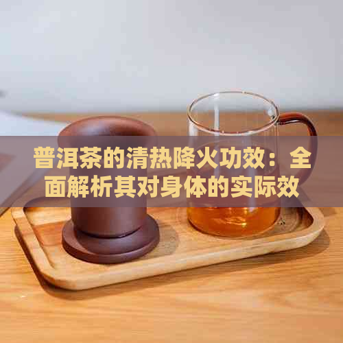 普洱茶的清热降火功效：全面解析其对身体的实际效果及适用人群