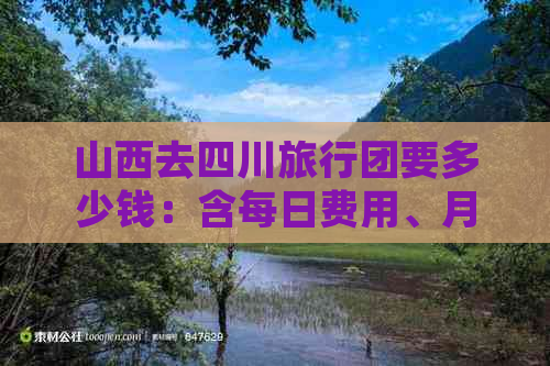 山西去四川旅行团要多少钱：含每日费用、月费用、路线及自驾游推荐