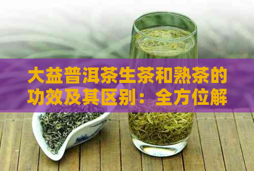 大益普洱茶生茶和熟茶的功效及其区别：全方位解析