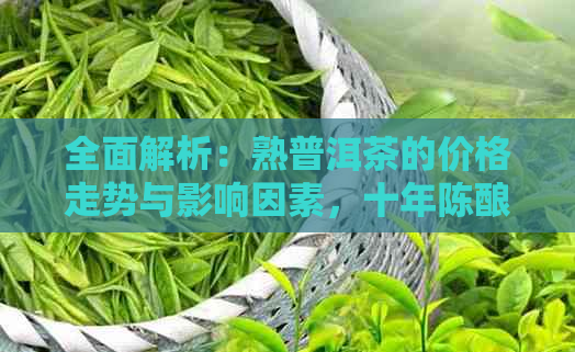 全面解析：熟普洱茶的价格走势与影响因素，十年陈酿熟普洱茶的市场价分析