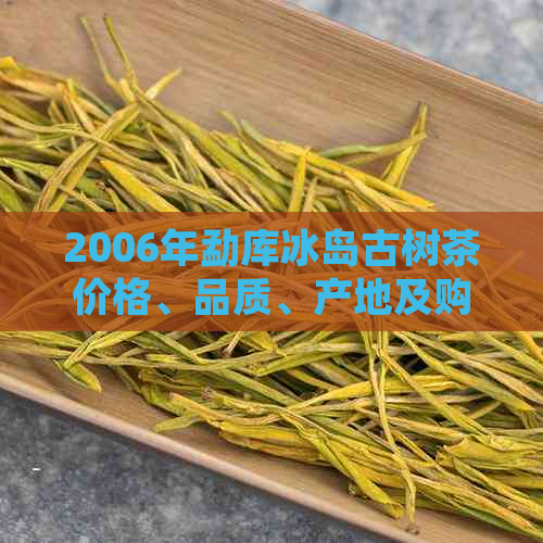 2006年勐库冰岛古树茶价格、品质、产地及购买指南：全面了解这款稀有茶叶