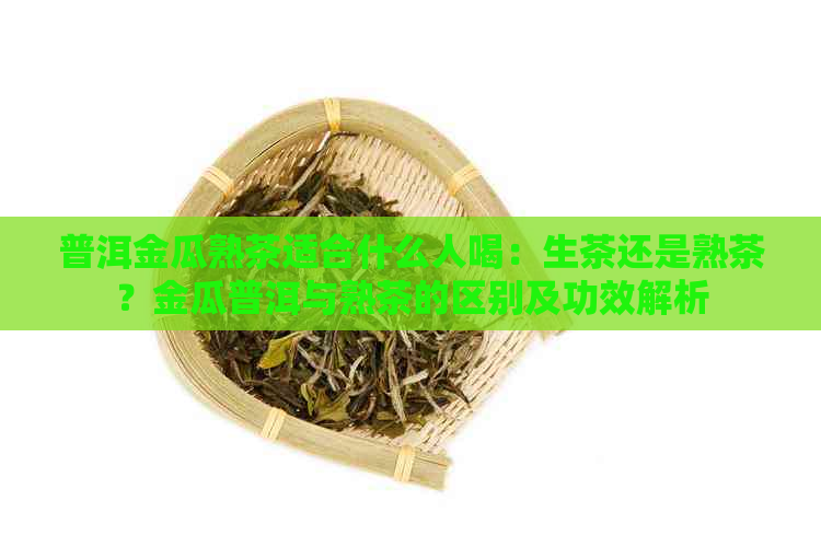 普洱金瓜熟茶适合什么人喝：生茶还是熟茶？金瓜普洱与熟茶的区别及功效解析