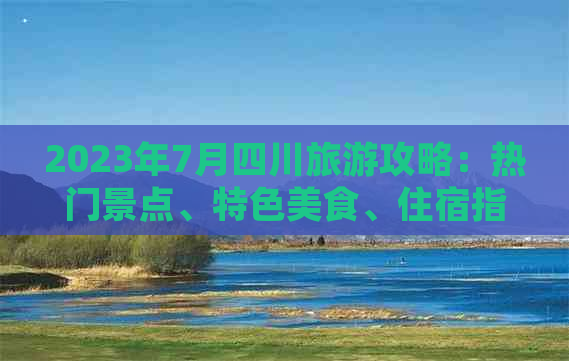 2023年7月四川旅游攻略：热门景点、特色美食、住宿指南及活动推荐