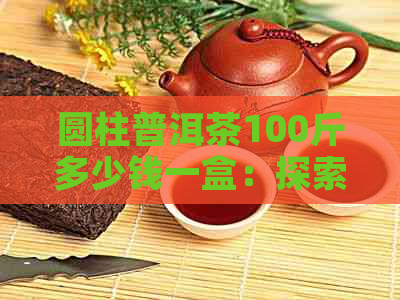 圆柱普洱茶100斤多少钱一盒：探索这种茶的价格与包装