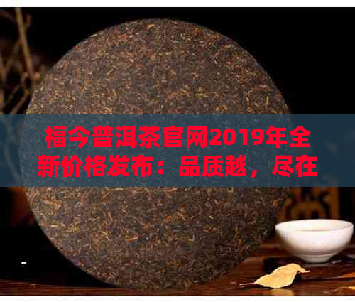 福今普洱茶官网2019年全新价格发布：品质越，尽在掌握