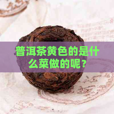 普洱茶黄色的是什么菜做的呢？