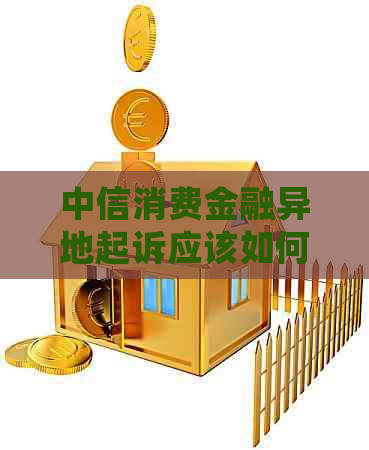 中信消费金融异地起诉应该如何处理