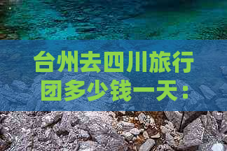 台州去四川旅行团多少钱一天：详细报价及行程介绍