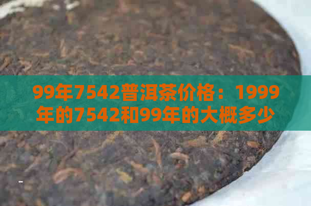 99年7542普洱茶价格：1999年的7542和99年的大概多少钱？