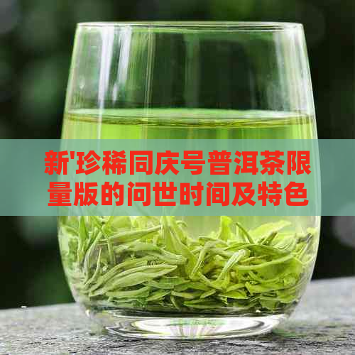 新'珍稀同庆号普洱茶限量版的问世时间及特色品鉴分析'