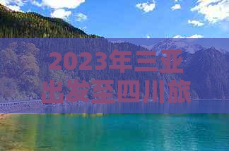 2023年三亚出发至四川旅行团全攻略：热门线路、价格对比与预订指南