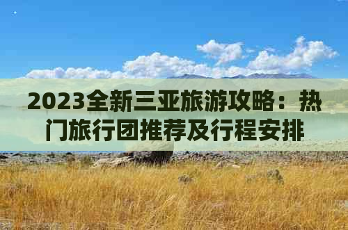 2023全新三亚旅游攻略：热门旅行团推荐及行程安排指南