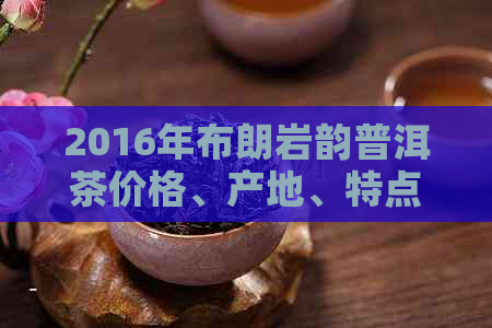 2016年布朗岩韵普洱茶价格、产地、特点以及购买渠道全面解析