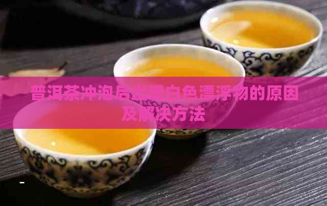 普洱茶冲泡后出现白色漂浮物的原因及解决方法