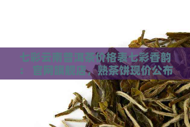 七彩云南普洱茶价格表七彩香韵： 官网旗舰店，熟茶饼现价公布