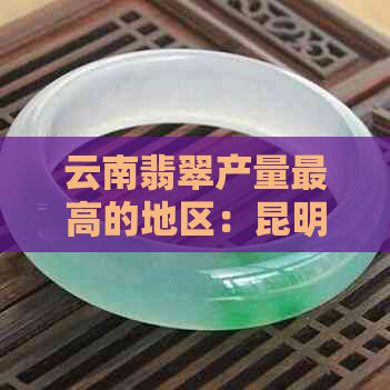 云南翡翠产量更高的地区：昆明、昭通、西双版纳还是其他？