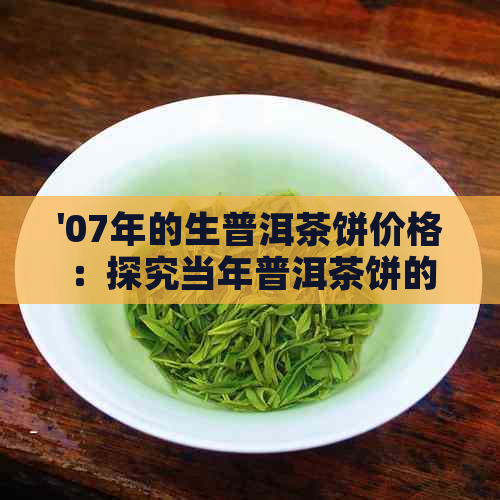 '07年的生普洱茶饼价格：探究当年普洱茶饼的价值与市场行情'