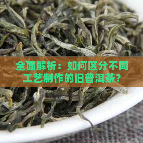 全面解析：如何区分不同工艺制作的旧普洱茶？