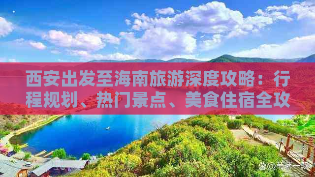 西安出发至海南旅游深度攻略：行程规划、热门景点、美食住宿全攻略