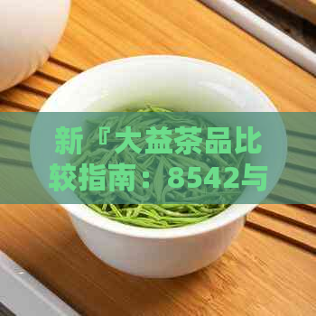 新『大益茶品比较指南：8542与8582普洱茶的全面分析及选择建议』