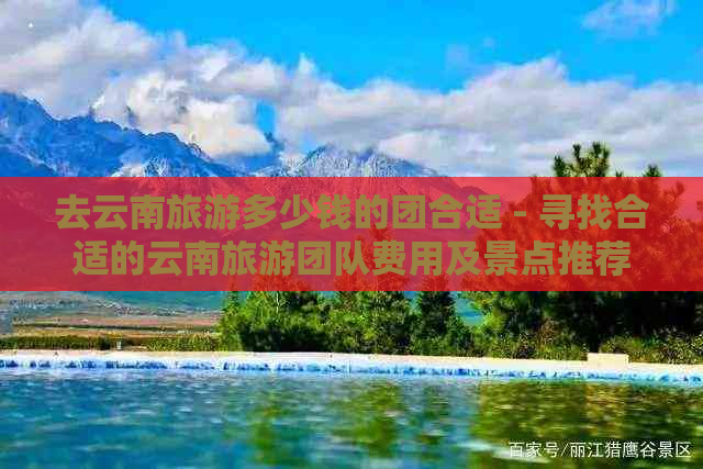 去云南旅游多少钱的团合适 - 寻找合适的云南旅游团队费用及景点推荐